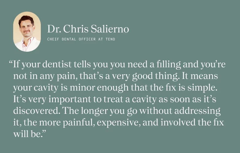 Quote from Dr. Salierno, "If your dentist tells you you need a filling and you're not in any pain, that is a very good thing. It means your cavity is minor enough that the fix is simple. It's very important to treat a cavity as soon as it's discovered. The longer you go without addressing it, the more painful, expensive, and involved the fix will be."