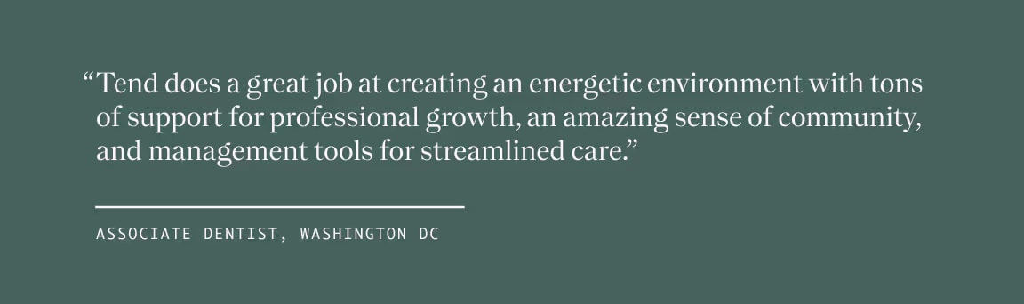 Quote from Associate Dentist, Washington DC, "Tend does a great job at creating an energetic environment with tons of support for professional growth, an amazing sense of community, and management tools for streamlined care."