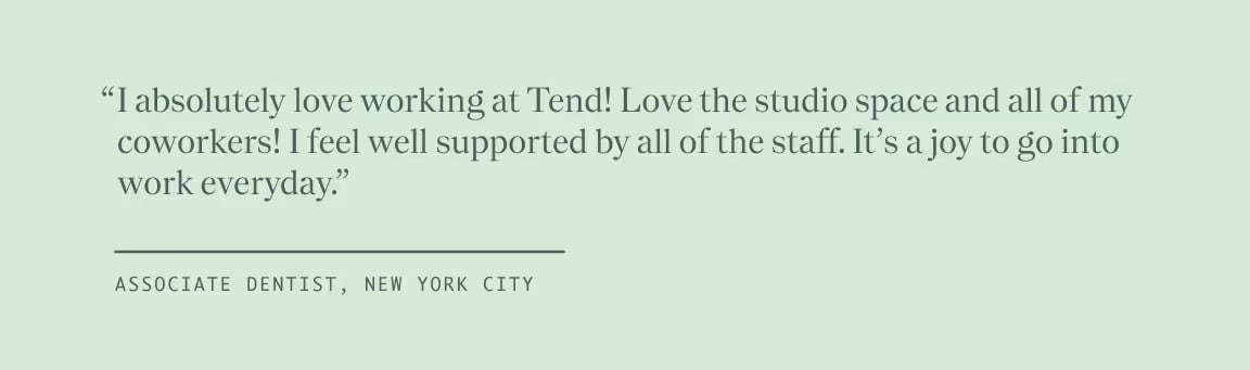 Quote from Associate Dentist, New York City, "I absolutely love working at Tend! Love the studio space and all of my coworkers! I feel well supported by all of the staff. It's a joy to go into work everyday."