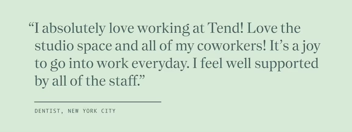 Quote from Dentist, New York City, "I absolutely love working at Tend! Love the studio space and all of my coworkers! It's a joy to go into work everyday. I feel well supported by all of the staff."